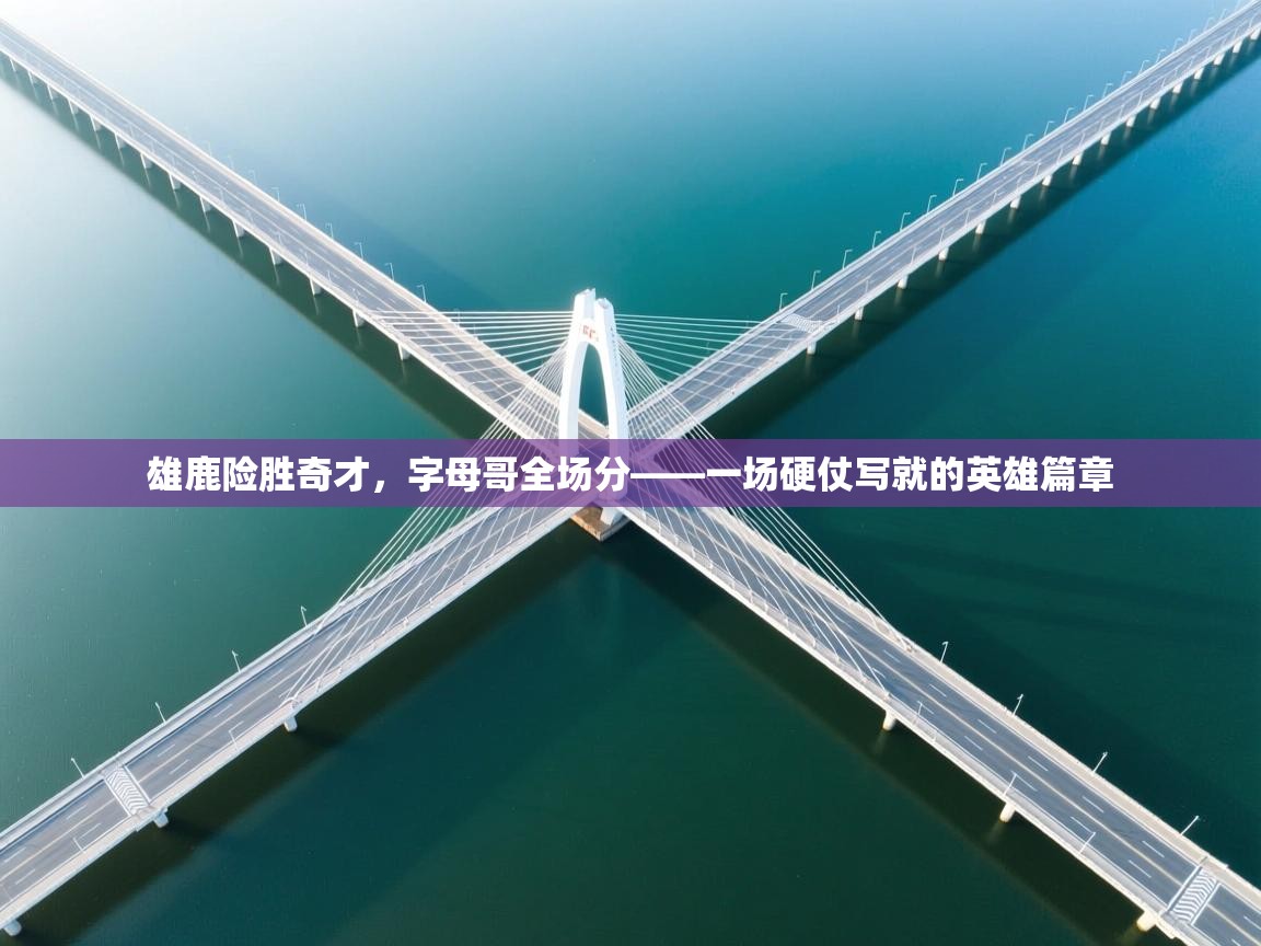 雄鹿险胜奇才,字母哥全场分——一场硬仗写就的英雄篇章